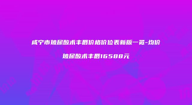 咸宁市玻尿酸术丰唇价格价位表新版一览-均价玻尿酸术丰唇16588元