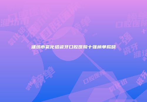 潍坊市氧化铝瓷牙口腔医院十强榜单揭晓