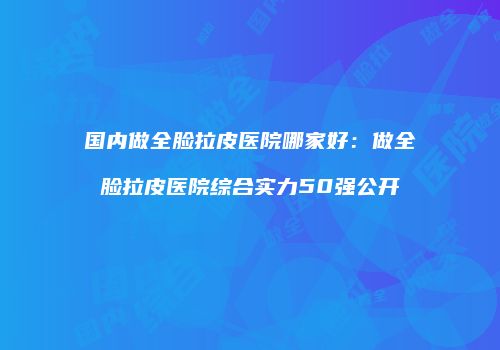 国内做全脸拉皮医院哪家好：做全脸拉皮医院综合实力50强公开