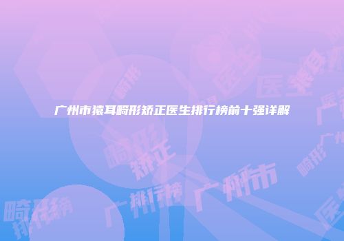 广州市猿耳畸形矫正医生排行榜前十强详解