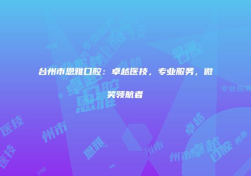 台州市恩雅口腔：卓越医技，专业服务，微笑领航者