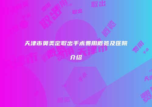 天津市奥美定取出手术费用概览及医院介绍