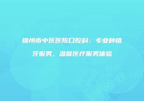 锦州市中医医院口腔科：专业种植牙服务，温馨医疗服务体验