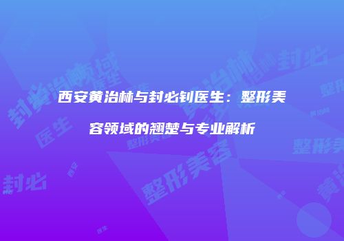 西安黄治林与封必钊医生：整形美容领域的翘楚与专业解析