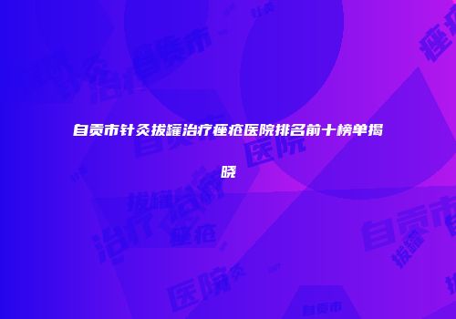 自贡市针灸拔罐治疗痤疮医院排名前十榜单揭晓