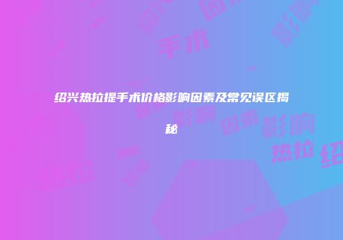 绍兴热拉提手术价格影响因素及常见误区揭秘