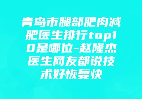 青岛市腿部肥肉减肥医生排行top10是哪位-赵隆杰医生网友都说技术好恢复快