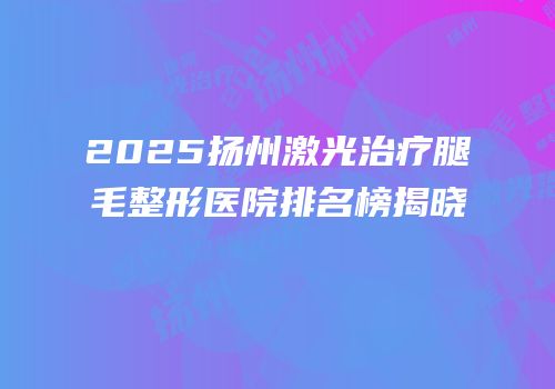 2025扬州激光治疗腿毛整形医院排名榜揭晓