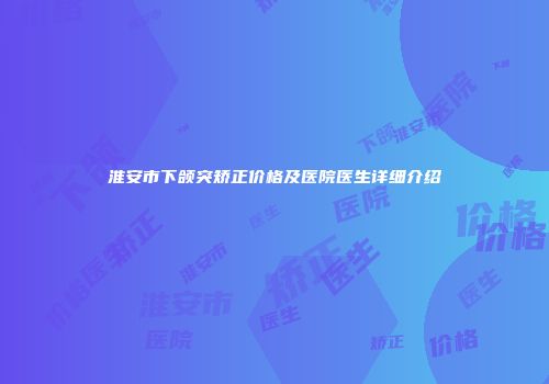 淮安市下颌突矫正价格及医院医生详细介绍