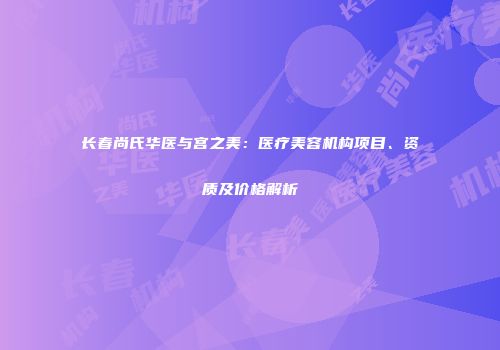 长春尚氏华医与宫之美：医疗美容机构项目、资质及价格解析