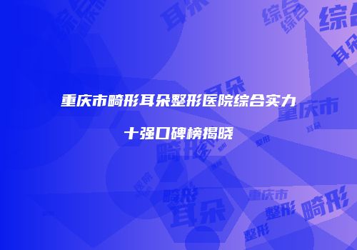 重庆市畸形耳朵整形医院综合实力十强口碑榜揭晓