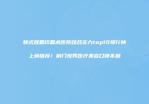 韩式提眉切眉术医院综合实力top10排行榜上榜推荐！荆门悦秀医疗美容口碑不赖