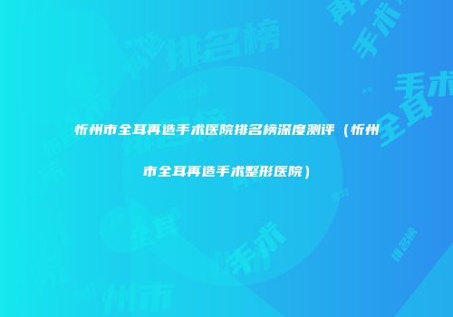忻州市全耳再造手术医院排名榜深度测评（忻州市全耳再造手术整形医院）