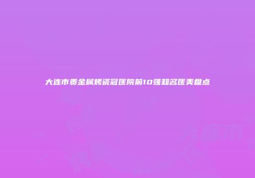 大连市贵金属烤瓷冠医院前10强知名医美盘点