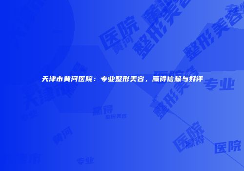 天津市黄河医院：专业整形美容，赢得信赖与好评