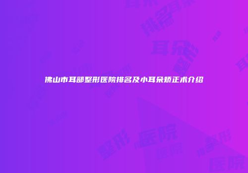佛山市耳部整形医院排名及小耳朵矫正术介绍
