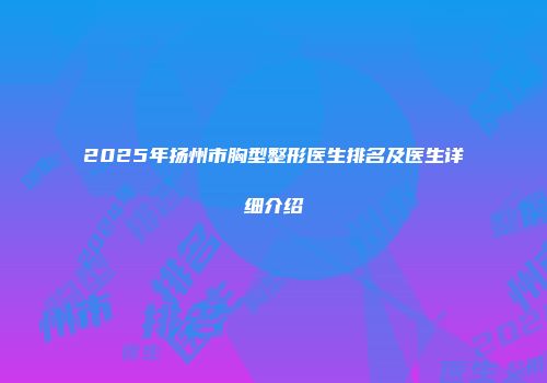 2025年扬州市胸型整形医生排名及医生详细介绍