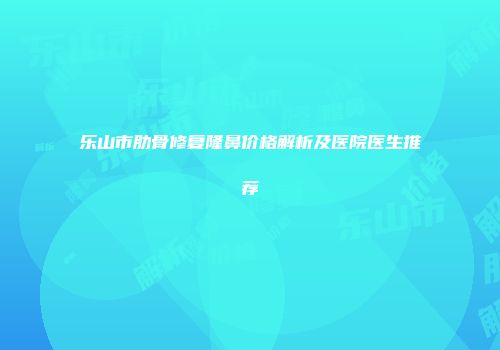 乐山市肋骨修复隆鼻价格解析及医院医生推荐