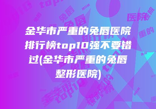 金华市严重的兔唇医院排行榜top10强不要错过(金华市严重的兔唇整形医院)