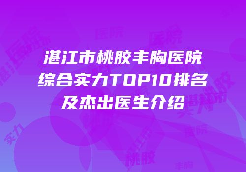 湛江市桃胶丰胸医院综合实力TOP10排名及杰出医生介绍