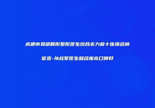成都市耳部畸形整形医生综合实力前十佳排名榜官宣-孙战军医生知名度高口碑好