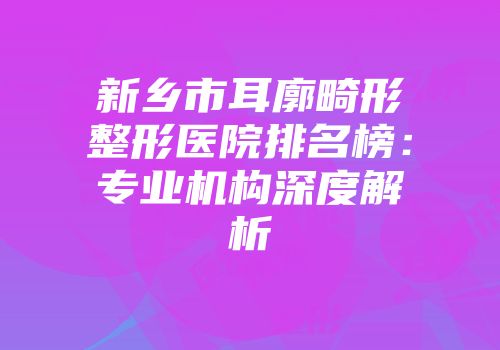 新乡市耳廓畸形整形医院排名榜：专业机构深度解析