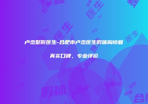 卢杰整形医生-合肥市卢杰医生假体胸修复真实口碑，专业评价
