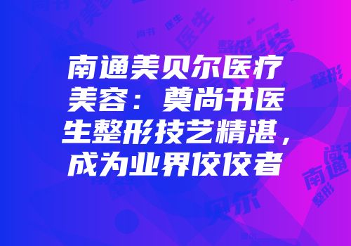 南通美贝尔医疗美容：奠尚书医生整形技艺精湛，成为业界佼佼者