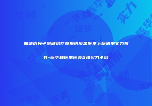 曲靖市光子嫩肤治疗黄褐斑反黑医生上榜清单实力抗打-陈华林医生医美5强实力不俗