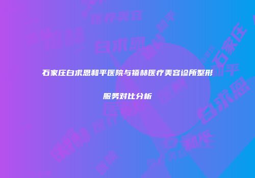 石家庄白求恩和平医院与禧赫医疗美容诊所整形服务对比分析