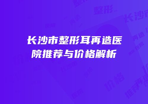长沙市整形耳再造医院推荐与价格解析