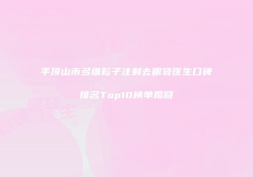 平顶山市多维粒子注射去眼袋医生口碑排名Top10榜单揭晓
