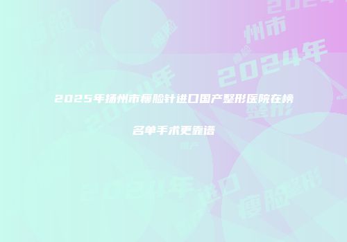 2025年扬州市瘦脸针进口国产整形医院在榜名单手术更靠谱