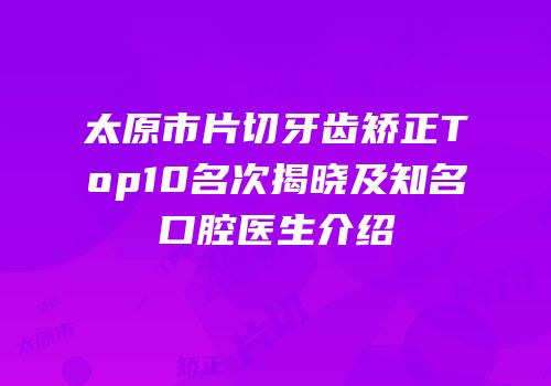 太原市片切牙齿矫正Top10名次揭晓及知名口腔医生介绍