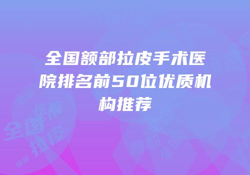 全国额部拉皮手术医院排名前50位优质机构推荐