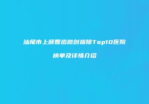 汕尾市上颌智齿微创拔除Top10医院榜单及详情介绍