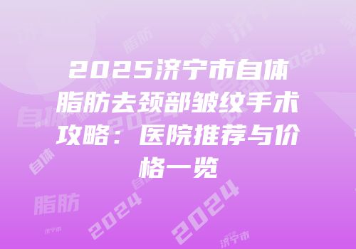 2025济宁市自体脂肪去颈部皱纹手术攻略：医院推荐与价格一览