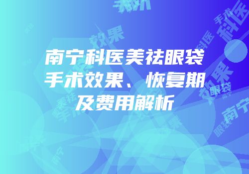 南宁科医美祛眼袋手术效果、恢复期及费用解析