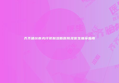 齐齐哈尔市光纤紧肤溶脂医院及医生推荐指南