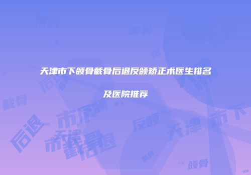 天津市下颌骨截骨后退反颌矫正术医生排名及医院推荐