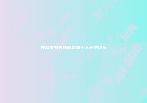 许昌市激光祛除痘印十大医生推荐