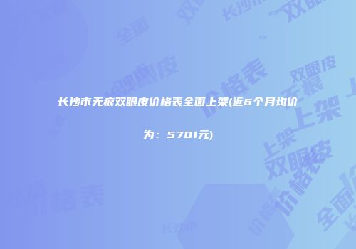 长沙市无痕双眼皮价格表全面上架(近6个月均价为：5701元)