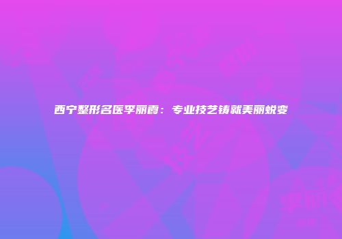 西宁整形名医李丽霞：专业技艺铸就美丽蜕变