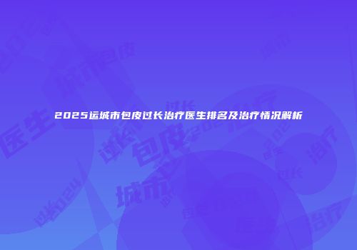 2025运城市包皮过长治疗医生排名及治疗情况解析