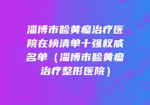淄博市睑黄瘤治疗医院在榜清单十强权威名单（淄博市睑黄瘤治疗整形医院）