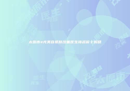 太原市e光美容肌肤改善医生排名前十揭晓
