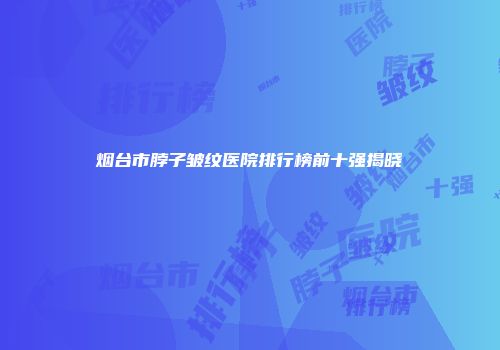 烟台市脖子皱纹医院排行榜前十强揭晓