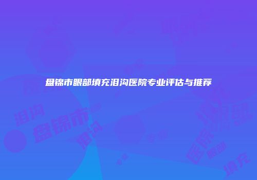 盘锦市眼部填充泪沟医院专业评估与推荐