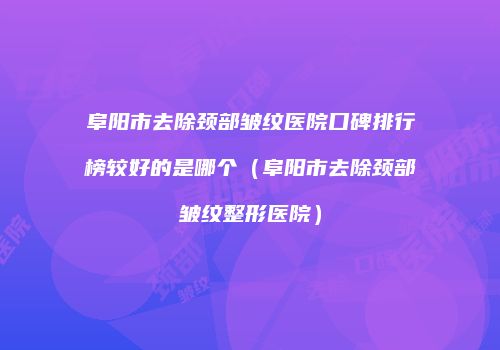 阜阳市去除颈部皱纹医院口碑排行榜较好的是哪个（阜阳市去除颈部皱纹整形医院）