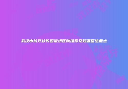 武汉市前牙缺失固定桥医院推荐及知名医生盘点